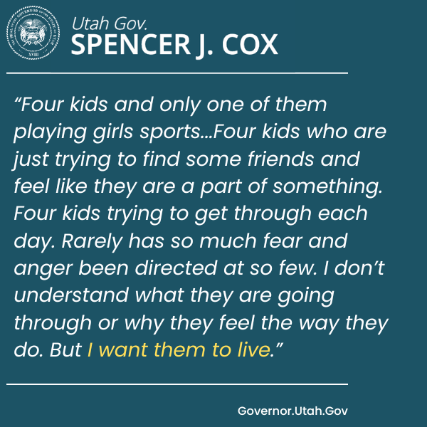 An image showing a portion of Utah Governor Spencer J. Cox’s statement vetoing anti-trans legislating. He says, “Four kids and only one of them playing girls sports...Four kids who are just trying to find some friends and feel like they are a part of something. Four kids trying to get through each day. Rarely has so much fear and anger been directed at so few. I don’t understand what they are going through or why they feel the way they do. But I want them to live.”