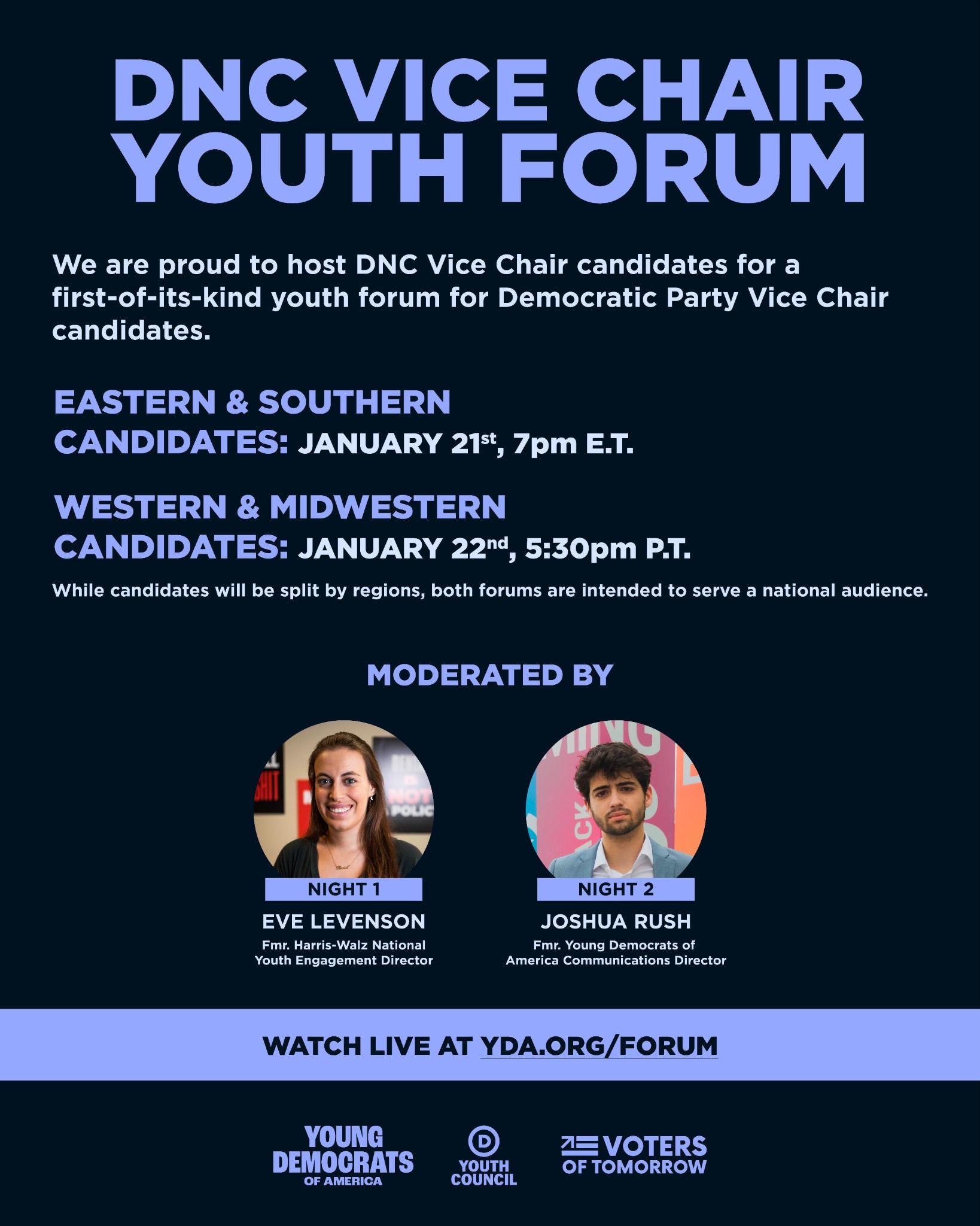 DNC Vice Chair Youth Forum  We are proud to host DNC Vice Chair candidates for a first-of-its-kind youth forum for Democratic Party Vice Chair candidates.  Eastern & Southern Candidates: January 21st, 7 PM E.T.  Western & Midwestern Candidates: January 22nd, 5:30 PM P.T.  While candidates will be split by regions, both forums are intended to serve a national audience.  Moderated by:  Eve Levenson (Night 1) Former Harris-Walz National Youth Engagement Director Joshua Rush (Night 2) Former Young Democrats of America Communications Director Watch Live at YDA.org/Forum  Logos at the bottom:  Young Democrats of America Youth Council Voters of Tomorrow