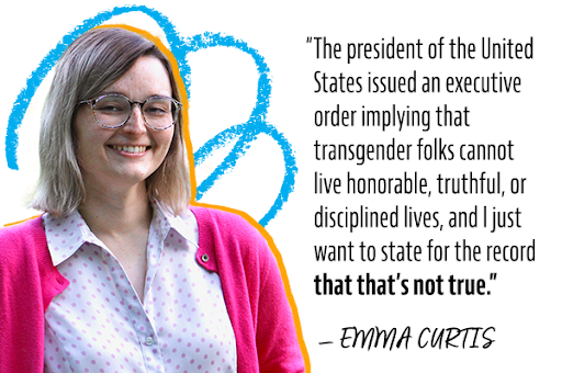 'The president of the United States issued an executive order implying that transgender folks cannot live honorable, truthful, or disciplined lives, and I just want to state for the record that that's not true.' –Emma Curtis