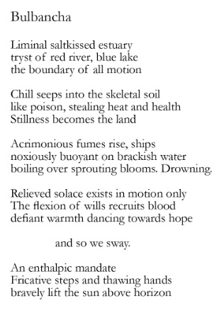 Poem: Bulbancha Liminal saltkissed estuary, tryst of red river, blue lake, the boundary of all motion. Chill seeps into the skeletal soil like poison, stealing heat and health. Stillness becomes the land. Acrimonious fumes rise, ships, noxiously buoyant on brackish water—boiling over sprouting blooms. Drowning. Relieved solace exists in motion only. The flexion of wills recruits blood, defiant warmth dancing towards hope. And so we sway. An enthalpic mandate. Fricative steps and thawing hands bravely lift the sun above horizon.