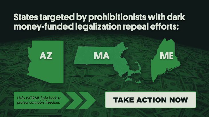 States targeted by prohibitionists with dark money-funded legalization repeal efforts: AZ, MA, ME. Help NORML fight back to protect cannabis freedom. Take action now.