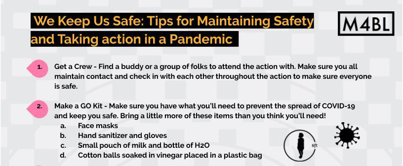 .We Keep Us Safe: Tips for Maintaining Safety
                    and Taking action in a Pandemic .
                    1. Get a Crew - Find a buddy or a group of folks to attend the action with. Make sure you all
                    maintain contact and check in with each other throughout the action to make sure everyone
                    is safe.
                    2. Make a GO Kit - Make sure you have what you’ll need to prevent the spread of COVID-19
                    and keep you safe. Bring a little more of these items than you think you’ll need!
                    a. Face masks
                    b. Hand sanitizer and gloves
                    c. Small pouch of milk and bottle of H2O
                    d. Cotton balls soaked in vinegar placed in a plastic bag
                    3. Create Action Agreements Before You Go - What is your crew willing to do and not do, when
                    do you leave, what time, do you have a location outside of the protest zone to gather if you
                    get dispersed?
                    4. Assess Risk Before You Commit (and make sure your crew does too!)
                    a. You are the only one who can determine what level of risk you will take in regards to
                    COVID or risk during the action.
                    5. Avoid Bringing Any Unnecessary Tech. Turn off Your GPS. - Don’t bring your phone if you
                    don’t have to.
                    6. Memorize 1-2 numbers of folks you trust in the event that you are separated from your
                    group (and without your phone) and/or arrested. Have the number of a local lawyer.
                    7. Trust Your Gut - If something doesn’t feel right, it probably isn’t! Find a safe space and
                    connect with your crew immediately.
                    8. Got a Friend Who’s Always Right About People? Make them Your Vibes Watcher! - Organize
                    with folks you know and trust. Never assign critical roles to folks you don’t know. Keep an
                    eye out for folks looking to derail, disrupt, distract, and divide.
                    9. Try to maintain 6 ft of distance as often as possible, don’t be afraid to move away from the
                    crowd or ask others to make space around you.
                    10. If there’s a risk of arrest, share important personal details with a trusted offsite person - Give
                    them your government name, date of birth, any medical needs or conditions, anything you’d
                    need taken care of if you were held for longer than a few hours, a day, etc.
                    a. If you are undocumented or not a citizen, know your immigration rights before joining
                    an arrestable action.