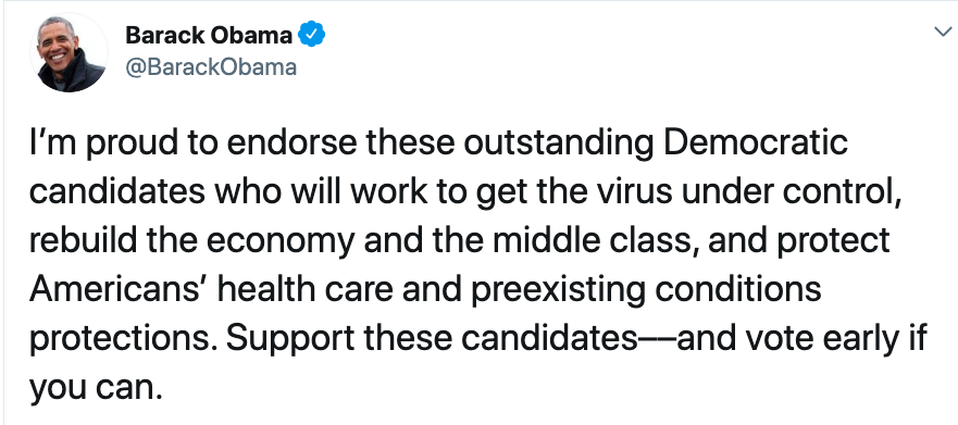Barack Obama: I'm proud to endorse these outstanding Democratic candidates who will work to get the virus under control, rebuild the economy and the middle class, and protect Americans' heath care and preexisting conditions protections. Support these candidates -- and vote early if you can.