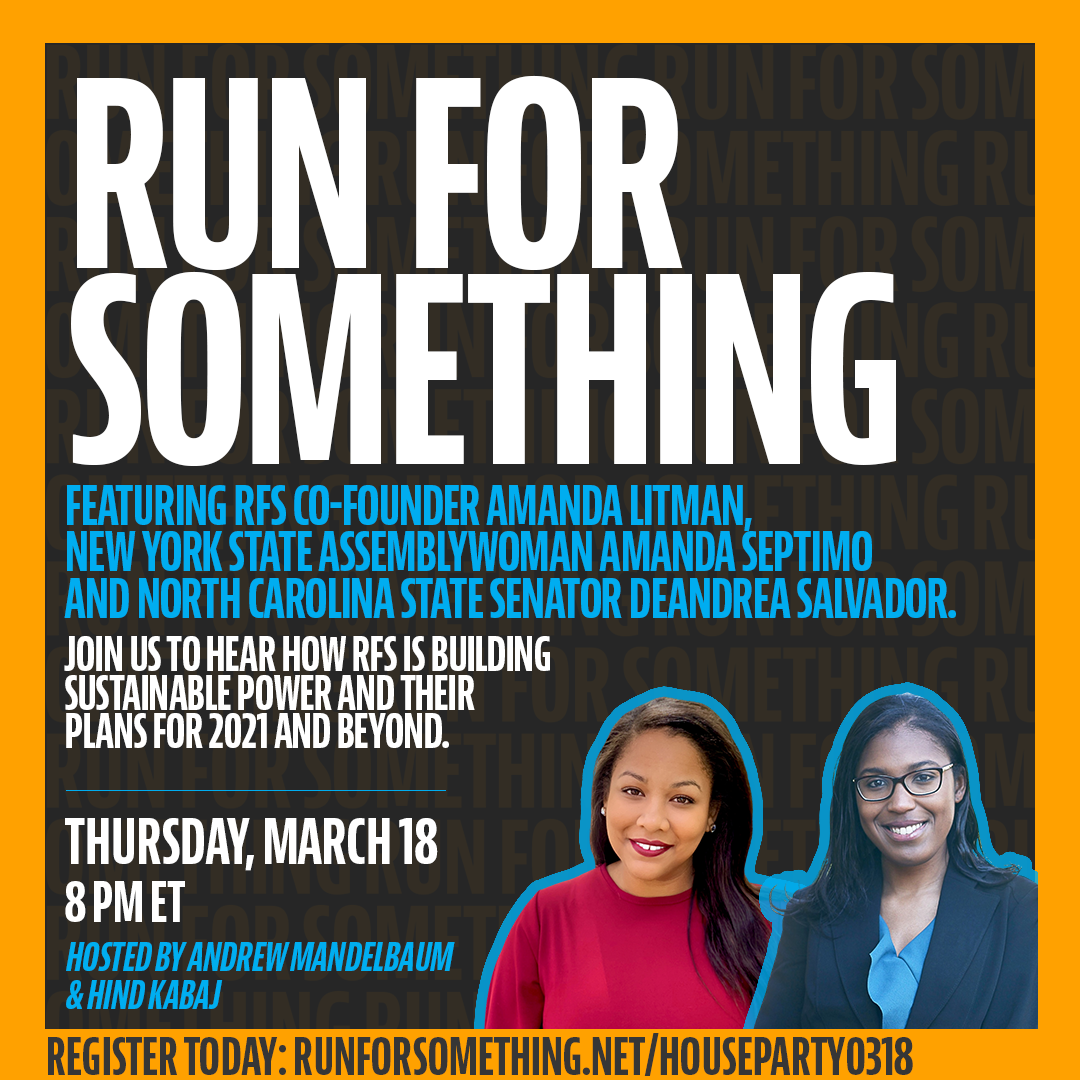 RUN FOR SOMETHING HOUSE PARTY ||  Featuring RFS Co-founder Amanda Litman, New York State Assemblywoman Amanda Septimo, and North Carolina State Senator Deandrea Salvador. Join us to hear how RFS is building sustainable power and their plans for 2021 and beyond || Thursday, March 18 8:00 p.m. ET