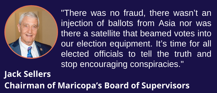 There was no fraud, there wasn’t an injection of ballots from Asia nor was there a satellite that beamed votes into our election equipment. It’s time for all elected officials to tell the truth and stop encouraging conspiracies
