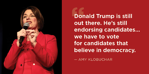 Amy Klobuchar: Donald Trump is still out there. He's still endorsing candidates… we have to vote for candidates that believe in democracy.