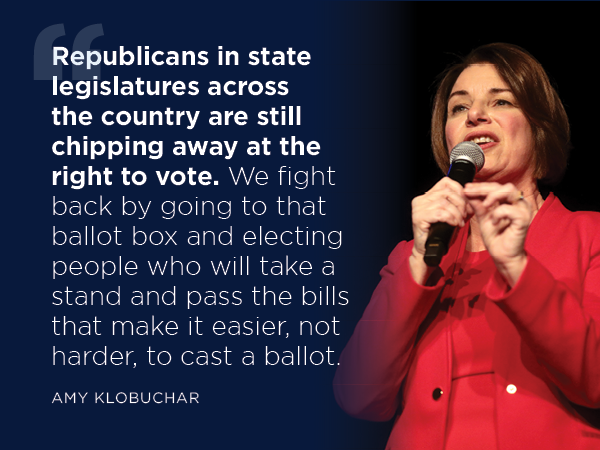   “Republicans in state legislatures across the country are still chipping away at the right to vote. We fight back by going to that ballot box and electing people who will take a stand and pass the bills that make it easier, not harder, to cast a ballot.” -- Amy Klobuchar