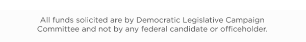 All funds solicited are by Democratic Legislative Campaign Committee and not by any federal candidate or officeholder