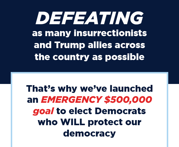 That’s why we’ve launched an EMERGENCY $30,000 goal to elect Democrats who WILL protect our democracy. A generous group of donors has offered to QUINTUPLE-MATCH all donations!