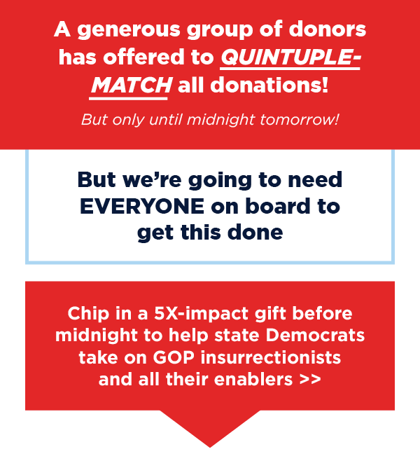 But we’re going to need EVERYONE on board to get this done. Chip in a 3X-impact gift before midnight to help state Democrats take on GOP insurrectionists and all their enablers >>