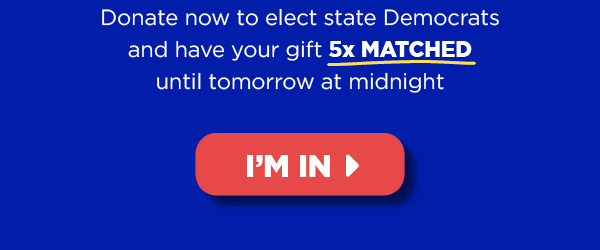 Donate now to elect state Democrats and have your gift 5x MATCHED until our end-of-quarter deadline