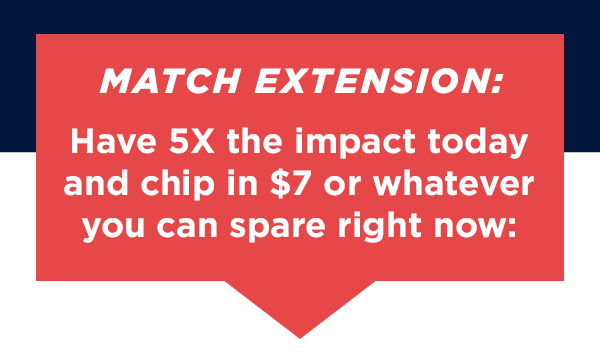 MATCH EXTENSION: Have 5X the impact today and chip in $7 or whatever you can spare right now>>