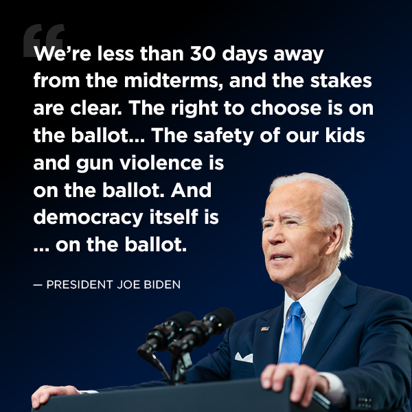  “We’re less than 30 days away from the midterms, and the stakes are clear. The right to choose is on the ballot…The safety of our kids and gun violence is on the ballot…... And democracy itself is … on the ballot.