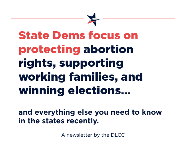 State Dems focus on protecting abortion rights, supporting working families, and winning elections… and everything else you need to know in the states recently.