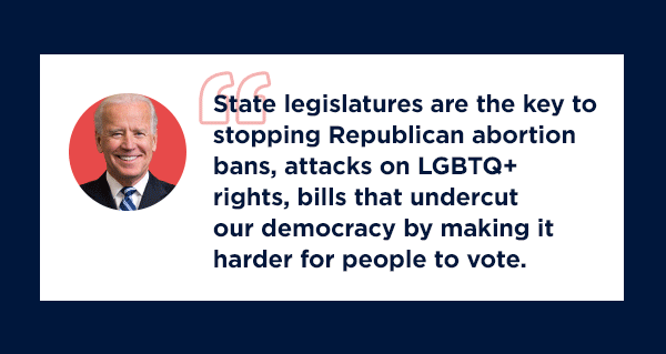 “State legislatures are the key to stopping Republican abortion bans, attacks on LGBTQ+ rights, bills that undercut our democracy by making it harder for people to vote. State legislatures have the power to determine so many things from abortion access to education to climate policy.