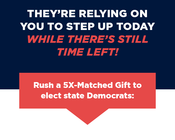 They’re relying on you to step up today  – while there’s still time left! Rush a 5X-Matched Gift to elect state Democrats: