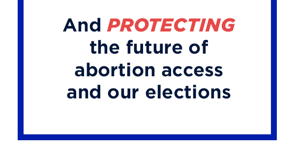 And PROTECTING the future of abortion access and our elections