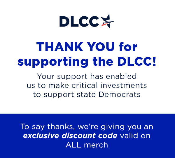 THANK YOU for supporting the DLCC! Your support has enabled us to make critical investments to support state Democrats. To say thanks, we’re giving you an exclusive discount code valid on ALL merch