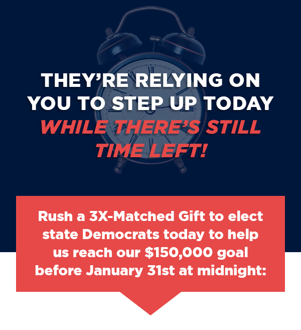 Rush a 3X-Matched Gift to elect state Democrats today to help us reach our $150,000 goal before January 31st at midnight: