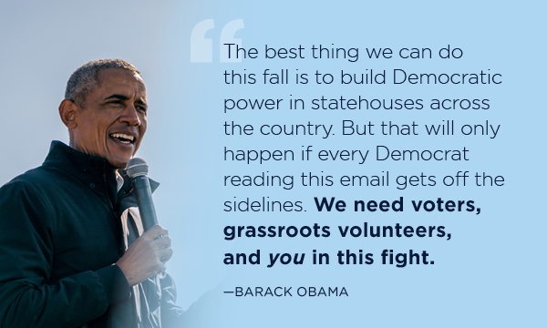 President Obama:The best thing we can do this fall is to build Democratic power in statehouses across the country. But that will only happen if every Democrat reading this email gets off the sidelines. We need voters, grassroots volunteers, and you in this fight.