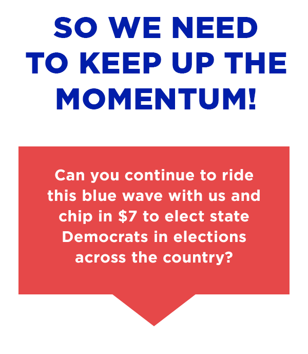 Can you continue to ride this blue wave with us and chip in $7 to elect state Democrats in elections across the country?