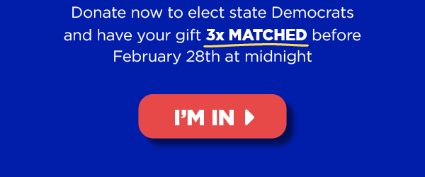 Donate now to elect state Democrats and have your gift 3x MATCHED before tomorrow’s midnight deadline