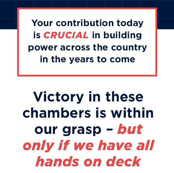 Your contribution today is crucial in building power across the country in the years to come 
                        Victory in these chambers in within our grasp – but only if we have all hands on deck 
                        