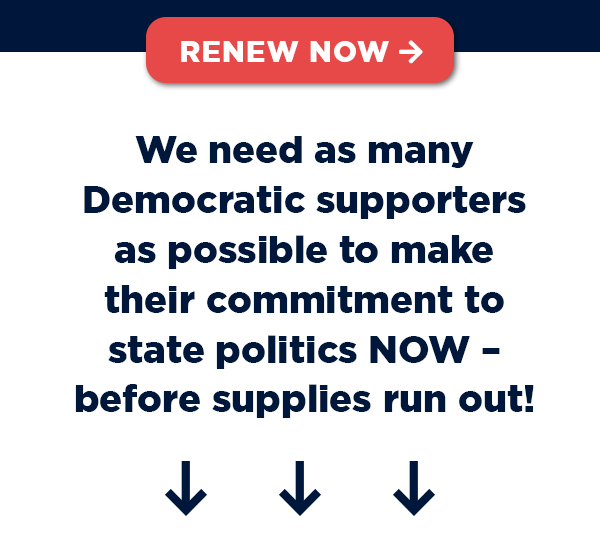 We need as many supporters as possible to make their commitment to electing state Democrats NOW – before supplies run out!