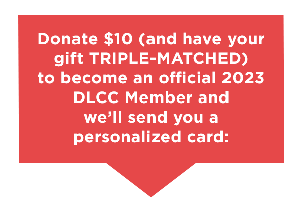 Donate $10 (and have your gift TRIPLE-MATCHED) to become an official 2023 DLCC Member and we’ll send your personalized card: