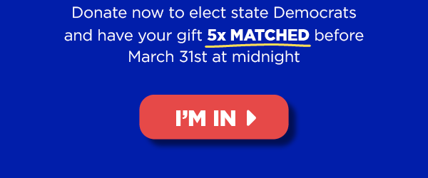 Donate now to elect state Democrats and have your gift 5x MATCHED before March 31 at midnight