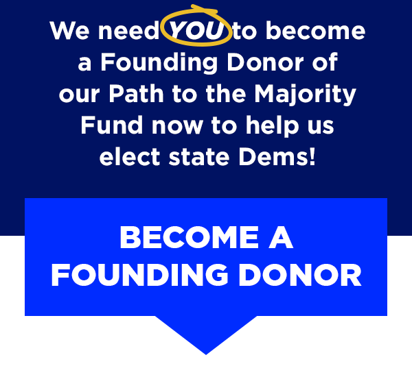 We need you to become a Founding Donor of our Path to the Majority Fund now to help us elect state Dems!