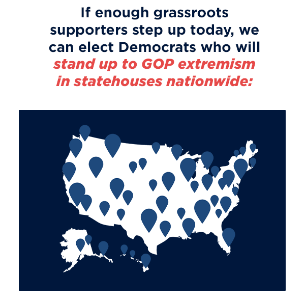 If enough grassroots Democrats step up today, we can elect Democrats who will stand up to GOP extremism in statehouses nationwide: