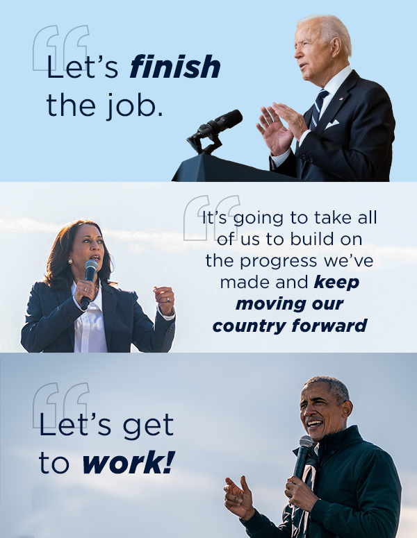 Pres. Biden: Let's finish the job [1] VP Harris: It's going to take all of us to build on the progress we've made and keep moving our country forward. [3] Pres. Obama: Let's get to work!