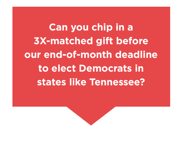 Can you chip in a 3X-matched gift before our end-of-month deadline to elect Democrats in states like Tennessee?