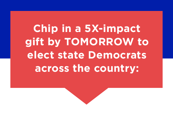 chip in a 5X-impact gift by TOMORROW to elect state Dems across the country