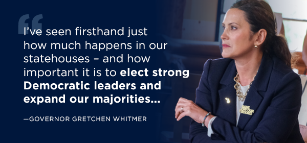 Quote: Gov Whitmer left, copy: I've seen firsthand just how much happens in our statehouses – and how important it is to elect strong Democratic leaders and expand our majorities...