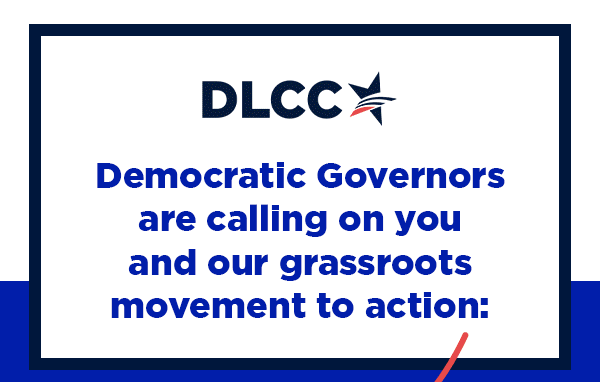 Democratic Governors are calling on you and our grassroots movement to action: