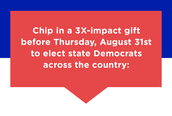 Chip in a 3X-impact gift before Thursday, AUGUST 31st to elect state Democrats across the country:
