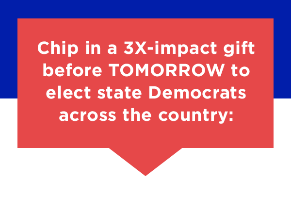 Chip in a 3X-impact gift before tonight to elect state Democrats across the country: