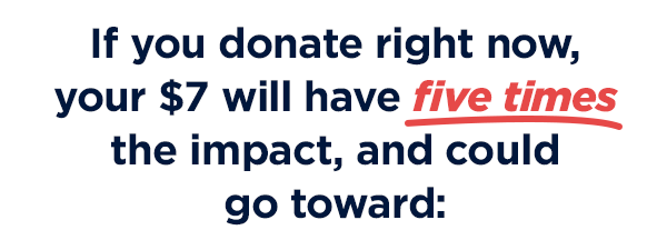                           If you donate right now, your $7 will have FIVE TIMES the impact, and could go toward: 