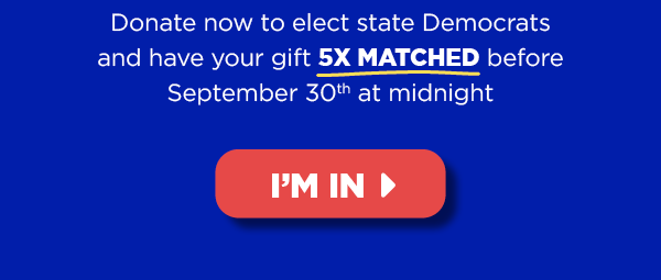 Donate now to elect state Democrats and haveyour gift 5X MATCHED before September 30th at midnight [button: I'm in]