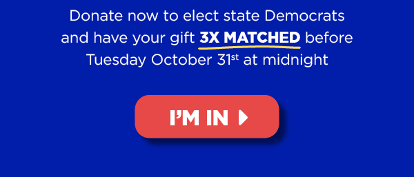 Donate now to elect state Democrats and haveyour gift 3X MATCHED before Tuesday October 31th at midnight [button: I'm in]