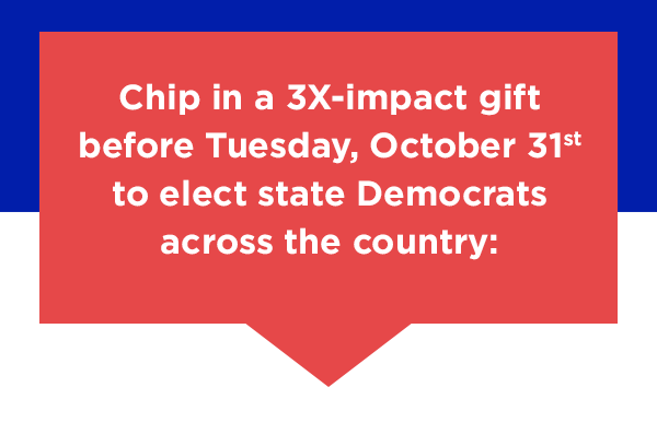 Chip in a 3X-impact gift before Tuesday, October 31st to elect state Democrats across the country:
