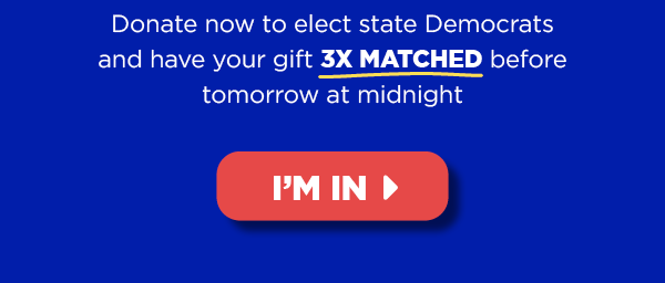Donate now to elect state Democrats and haveyour gift 3X MATCHED before tomorrow at midnight [button: I'm in]