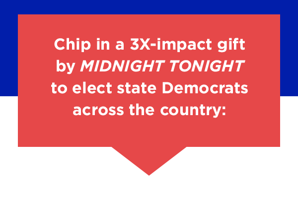 Chip in a 3X-impact gift before midnight tonight to elect state Democrats across the country: