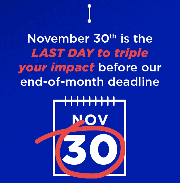 November 30th is the LAST DAY to triple your impact before our end-of-month deadline