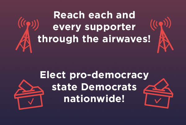 Reach each and every supporter through airwaves, elect pro-democracy state Democrats nationwide