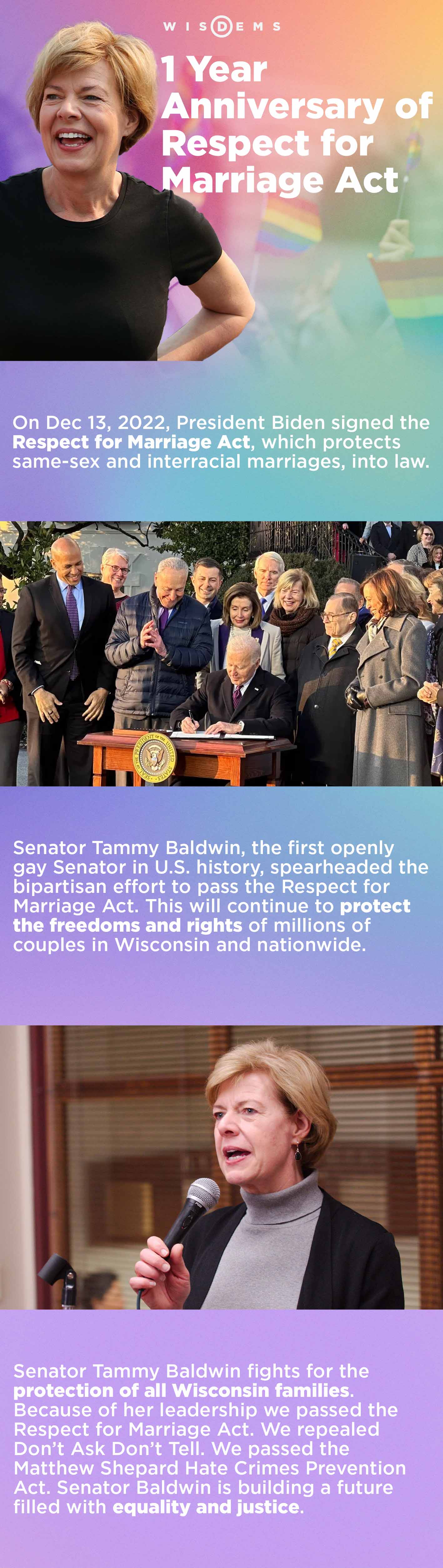 1 Year Anniversary of Respect for Marriage Act; On Dec 13, 2022, President Biden signed the Respect for Marriage Act, which protects same-sex and interracial marriages, into law. Senator Tammy Baldwin, the first openly gay Senator in U.S. history, spearheaded the bipartisan effort to pass the Respect for Marriage Act. This will continue to protect the freedoms and rights of millions of couples in Wisconsin and nationwide. Senator Tammy Baldwin fights for the protection of all Wisconsin families. Because of her leadership we passed the Respect for Marriage Act. We repealed Don't Ask Don't Tell. We passed the Matthew Shepard Hate Crimes Prevention Act. Senator Baldwin is building a future filled with equality and justice.