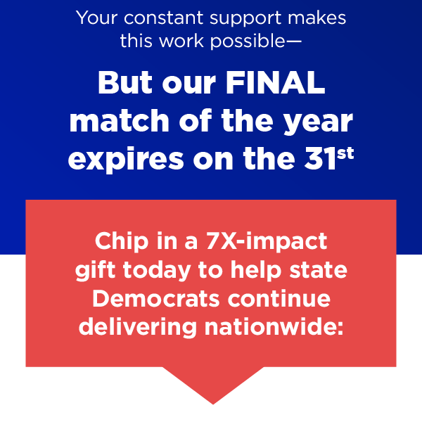 Your constant support makes this work possible –          But our FINAL match of the year expires on the 31st          Chip in a 7X-impact gift today to help state Democrats continue delivering nationwide:          