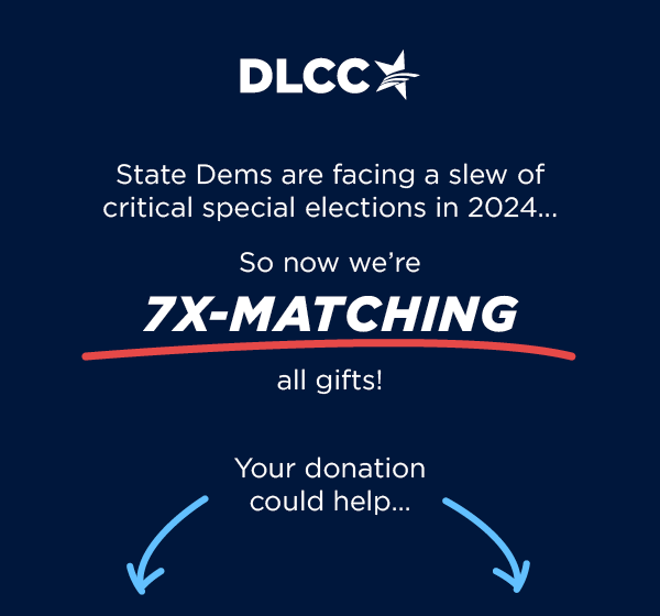 State Dems are facing a slew of critical special elections in 2024 ... so now we're 7X-matching all gifts! Your donation could help [arrow]